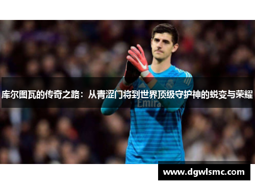 库尔图瓦的传奇之路：从青涩门将到世界顶级守护神的蜕变与荣耀